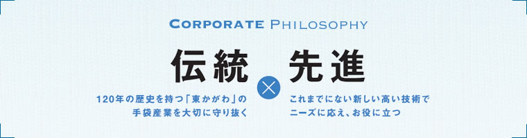 伝統　１２０年の歴史を持つ「東かがわ」の手袋産業を大切に守り抜く　先進　これまでにない新しい高い技術でニーズに応え、お役に立つ