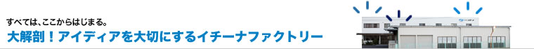 大解剖!アイデアを大切にするイチーナファクトリー
